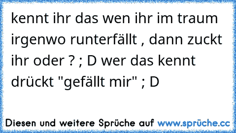 kennt ihr das wen ihr im traum irgenwo runterfällt , dann zuckt ihr oder ? ; D 
wer das kennt drückt "gefällt mir" ; D