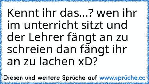 Kennt ihr das...? wen ihr im unterricht sitzt und der Lehrer fängt an zu schreien dan fängt ihr an zu lachen xD?