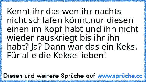 Kennt ihr das wen ihr nachts nicht schlafen könnt,
nur diesen einen im Kopf habt und ihn nicht wieder rauskriegt bis ihr ihn habt? Ja? Dann war das ein Keks. 
Für alle die Kekse lieben! ♥