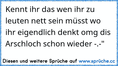 Kennt ihr das wen ihr zu leuten nett sein müsst wo ihr eigendlich denkt omg dis Arschloch schon wieder -.-"