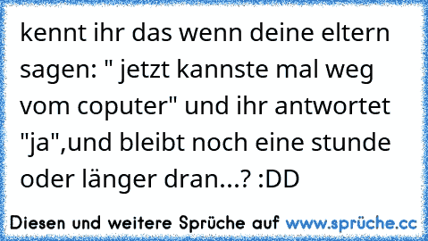 kennt ihr das wenn deine eltern sagen: " jetzt kannste mal weg vom coputer" und ihr antwortet "ja",und bleibt noch eine stunde oder länger dran...? :DD