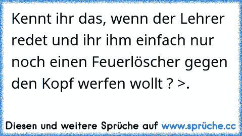 Kennt ihr das, wenn der Lehrer redet und ihr ihm einfach nur noch einen Feuerlöscher gegen den Kopf werfen wollt ? >.