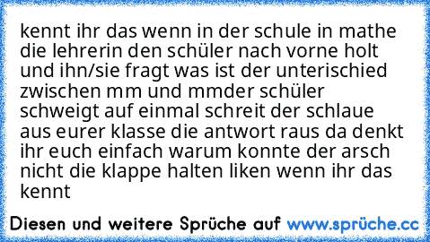 kennt ihr das wenn in der schule in mathe die lehrerin den schüler nach vorne holt und ihn/sie fragt was ist der unterischied zwischen mm und mm²
der schüler schweigt auf einmal schreit der schlaue aus eurer klasse die antwort raus da denkt ihr euch einfach warum konnte der arsch nicht die klappe halten
 liken wenn ihr das kennt