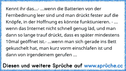 Kennt ihr das...
- ...wenn die Batterien von der Fernbedinung leer sind und man drückt fester auf die Knöpfe, in der Hoffnung es könnte funktiunieren. 
- ... wenn das Internet nicht schnell genug läd, und man dann so lange trauf drückt, dass es später mindestens 10mal geöffnet ist.
- ...wenn man sich gerade ins Bett gekuschelt hat, man kurz vorm einschlafen ist und dann von irgendeinem gerufen wir...