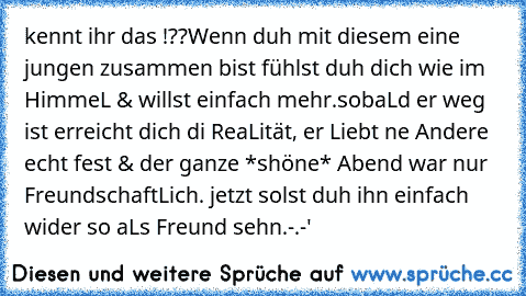 kennt ihr das !??
Wenn duh mit diesem eine jungen zusammen bist fühlst duh dich wie im HimmeL & willst einfach mehr.
sobaLd er weg ist erreicht dich di ReaLität, er Liebt ne Andere echt fest & der ganze *shöne* Abend war nur FreundschaftLich. jetzt solst duh ihn einfach wider so aLs Freund sehn.
-.-'   ♥ ♥