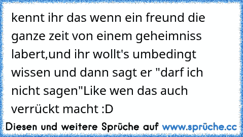 kennt ihr das wenn ein freund die ganze zeit von einem geheimniss labert,und ihr wollt's umbedingt wissen und dann sagt er "darf ich nicht sagen"
Like wen das auch verrückt macht :D