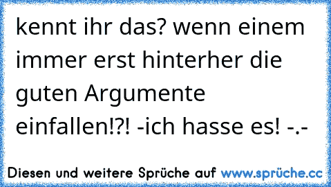 kennt ihr das? wenn einem immer erst hinterher die guten Argumente einfallen!?! -ich hasse es! -.-