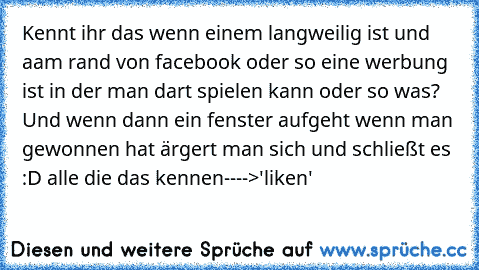 Kennt ihr das wenn einem langweilig ist und aam rand von facebook oder so eine werbung ist in der man dart spielen kann oder so was? Und wenn dann ein fenster aufgeht wenn man gewonnen hat ärgert man sich und schließt es :D alle die das kennen
---->'liken'