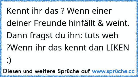 Kennt ihr das ? Wenn einer deiner Freunde hinfällt & weint. 
Dann fragst du ihn: tuts weh ?
Wenn ihr das kennt dan LIKEN :)