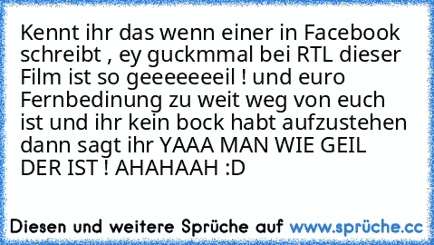 Kennt ihr das wenn einer in Facebook schreibt , ey guckmmal bei RTL dieser Film ist so geeeeeeeil ! und euro Fernbedinung zu weit weg von euch ist und ihr kein bock habt aufzustehen dann sagt ihr YAAA MAN WIE GEIL DER IST ! 
AHAHAAH :D