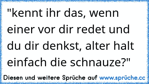 "kennt ihr das, wenn einer vor dir redet und du dir denkst, alter halt einfach die schnauze?"