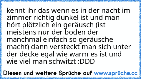 kennt ihr das wenn es in der nacht im zimmer richtig dunkel ist und man hört plötzlich ein geräusch (ist meistens nur der boden der manchmal einfach so geräusche macht) dann versteckt man sich unter der decke egal wie warm es ist und wie viel man schwitzt :DDD