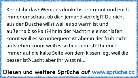 Kennt ihr das?
-Wenn es dunkel ist ihr rennt und euch immer umschaut ob dich jemand verfolgt?
-Du nicht aus der Dusche willst weil es so warm ist und außerhalb so kalt?
-Ihr in der Nacht nie einschlafen könnt weill es so unbequem ist aber in der früh nicht aufstehen könnt weil es so bequem ist?
-Ihr euch immer auf die kalte Seite von dem kissen legt weil die besser ist?
-Lacht aber ihr wisst ni...