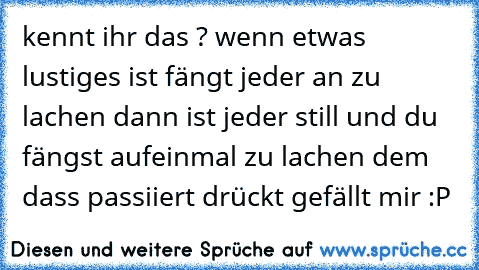 kennt ihr das ? wenn etwas lustiges ist fängt jeder an zu lachen dann ist jeder still und du fängst aufeinmal zu lachen dem dass passiiert drückt gefällt mir :P