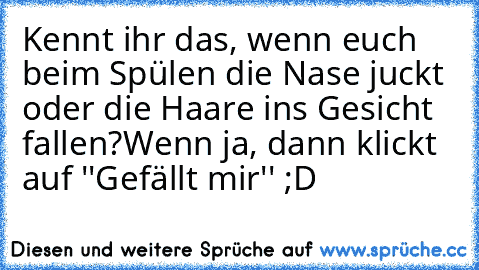 Kennt ihr das, wenn euch beim Spülen die Nase juckt oder die Haare ins Gesicht fallen?
Wenn ja, dann klickt auf ''Gefällt mir'' ;D