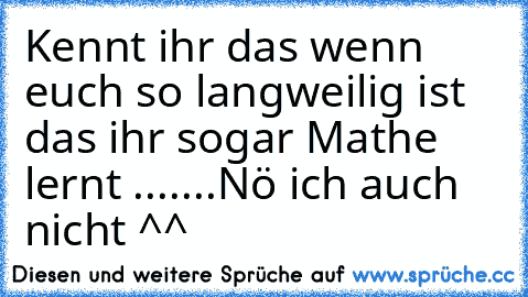 Kennt ihr das wenn euch so langweilig ist das ihr sogar Mathe lernt .......
Nö ich auch nicht ^^