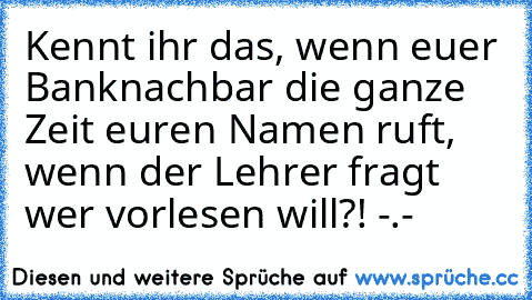 Kennt ihr das, wenn euer Banknachbar die ganze Zeit euren Namen ruft, wenn der Lehrer fragt wer vorlesen will?! -.-