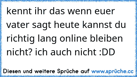 kennt ihr das wenn euer vater sagt heute kannst du richtig lang online bleiben 
nicht? ich auch nicht :DD