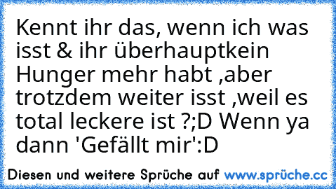 Kennt ihr das, wenn ich was isst & ihr überhaupt
kein Hunger mehr habt ,aber trotzdem weiter isst ,
weil es total leckere ist ?;D Wenn ya dann 'Gefällt mir'
:D ♥