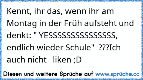 Kennt, ihr das, wenn ihr am Montag in der Früh aufsteht und denkt: " YESSSSSSSSSSSSSSS, endlich wieder Schule"  ???
Ich auch nicht   liken ;D