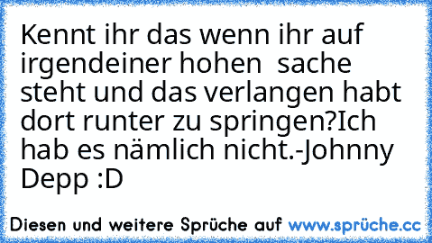 Kennt ihr das wenn ihr auf irgendeiner hohen  sache steht und das verlangen habt dort runter zu springen?
Ich hab es nämlich nicht.
-Johnny Depp :D