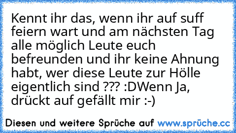 Kennt ihr das, wenn ihr auf suff feiern wart und am nächsten Tag alle möglich Leute euch befreunden und ihr keine Ahnung habt, wer diese Leute zur Hölle eigentlich sind ??? :D
Wenn Ja, drückt auf gefällt mir :-)