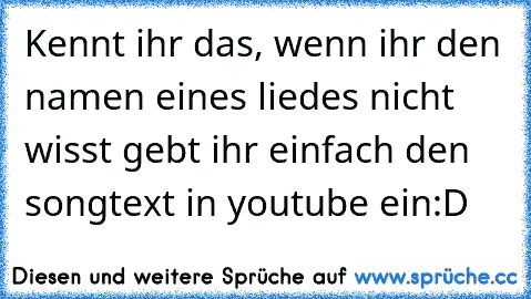 Kennt ihr das, wenn ihr den namen eines liedes nicht wisst gebt ihr einfach den songtext in youtube ein
:D