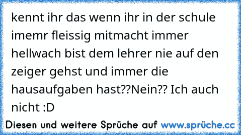 kennt ihr das wenn ihr in der schule imemr fleissig mitmacht immer hellwach bist dem lehrer nie auf den zeiger gehst und immer die hausaufgaben hast??
Nein?? Ich auch nicht :D