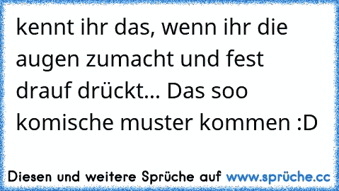 kennt ihr das, wenn ihr die augen zumacht und fest drauf drückt... Das soo komische muster kommen :D