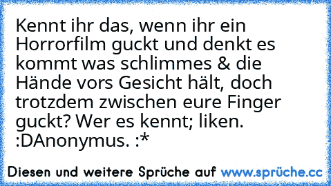 Kennt ihr das, wenn ihr ein Horrorfilm guckt und denkt es kommt was schlimmes & die Hände vors Gesicht hält, doch trotzdem zwischen eure Finger guckt? 
Wer es kennt; liken. :D
Anonymus. :*