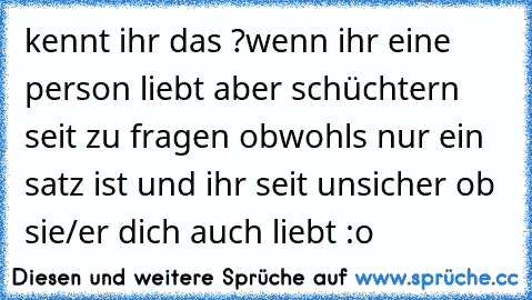 kennt ihr das ?
wenn ihr eine person liebt aber schüchtern seit zu fragen obwohls nur ein satz ist und ihr seit unsicher ob sie/er dich auch liebt :o