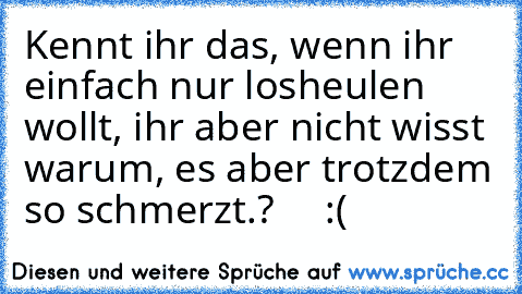 Kennt ihr das, wenn ihr einfach nur losheulen wollt, ihr aber nicht wisst warum, es aber trotzdem so schmerzt.?     :(   ♥