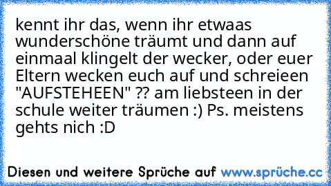 kennt ihr das, wenn ihr etwaas wunderschöne träumt und dann auf einmaal klingelt der wecker, oder euer Eltern wecken euch auf und schreieen "AUFSTEHEEN" ?? am liebsteen in der schule weiter träumen :) 
Ps. meistens gehts nich :D