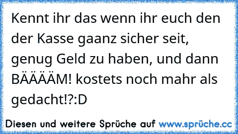 Kennt ihr das wenn ihr euch den der Kasse gaanz sicher seit, genug Geld zu haben, und dann BÄÄÄÄM! kostets noch mahr als gedacht!?:D