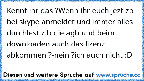 Kennt ihr das ?
Wenn ihr euch jezt zb bei skype anmeldet und immer alles durchlest z.b die agb und beim downloaden auch das lizenz abkommen ?
-nein ?ich auch nicht :D