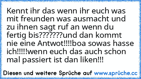 Kennt ihr das wenn ihr euch was mit freunden was ausmacht und zu ihnen sagt ruf an wenn du fertig bis???????
und dan kommt nie eine Antwot!!!!
boa sowas hasse ich!!!!!
wenn euch das auch schon mal passiert ist dan liken!!!