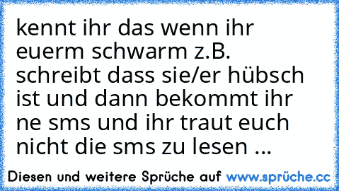 kennt ihr das wenn ihr euerm schwarm z.B. schreibt dass sie/er hübsch ist und dann bekommt ihr ne sms und ihr traut euch nicht die sms zu lesen ...