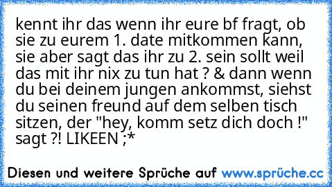 kennt ihr das wenn ihr eure bf fragt, ob sie zu eurem 1. date mitkommen kann, sie aber sagt das ihr zu 2. sein sollt weil das mit ihr nix zu tun hat ? & dann wenn du bei deinem jungen ankommst, siehst du seinen freund auf dem selben tisch sitzen, der "hey, komm setz dich doch !" sagt ?! 
LIKEEN ;*