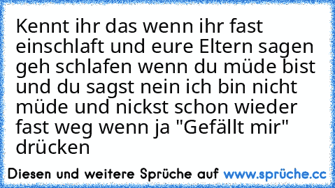 Kennt ihr das wenn ihr fast einschlaft und eure Eltern sagen geh schlafen wenn du müde bist und du sagst nein ich bin nicht müde und nickst schon wieder fast weg 
wenn ja "Gefällt mir" drücken