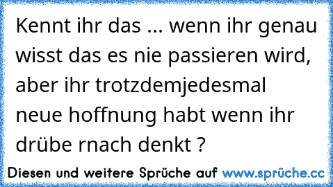 Kennt ihr das ... wenn ihr genau wisst das es nie passieren wird, aber ihr trotzdem
jedesmal neue hoffnung habt wenn ihr drübe rnach denkt ? ♥