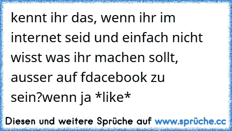 kennt ihr das, wenn ihr im internet seid und einfach nicht wisst was ihr machen sollt, ausser auf fdacebook zu sein?wenn ja *like*