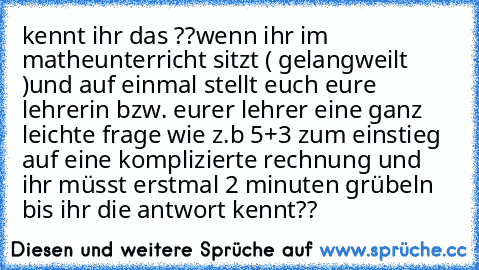 kennt ihr das ??
wenn ihr im matheunterricht sitzt ( gelangweilt )
und auf einmal stellt euch eure lehrerin bzw. eurer lehrer eine ganz leichte frage wie z.b 5+3 zum einstieg auf eine komplizierte rechnung und ihr müsst erstmal 2 minuten grübeln bis ihr die antwort kennt??