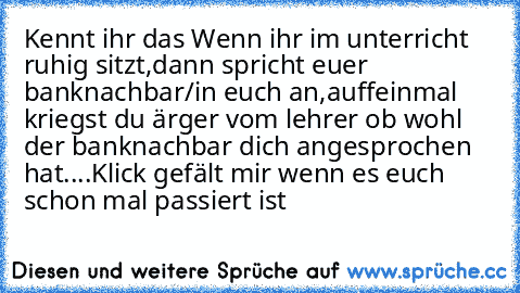 Kennt ihr das Wenn ihr im unterricht ruhig sitzt,dann spricht euer banknachbar/in euch an,auffeinmal kriegst du ärger vom lehrer ob wohl der banknachbar dich angesprochen hat....
Klick gefält mir wenn es euch schon mal passiert ist