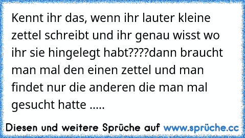 Kennt ihr das, wenn ihr lauter kleine zettel schreibt und ihr genau wisst wo ihr sie hingelegt habt????
dann braucht man mal den einen zettel und man findet nur die anderen die man mal gesucht hatte .....