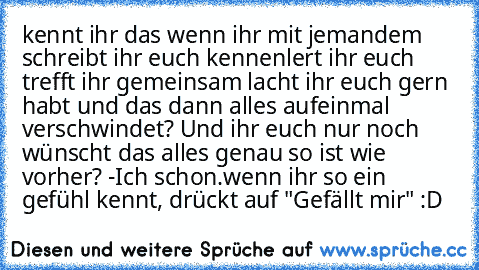 kennt ihr das wenn ihr mit jemandem schreibt ihr euch kennenlert ihr euch trefft ihr gemeinsam lacht ihr euch gern habt und das dann alles aufeinmal verschwindet? Und ihr euch nur noch wünscht das alles genau so ist wie vorher? -Ich schon.
wenn ihr so ein gefühl kennt, drückt auf "Gefällt mir" :D