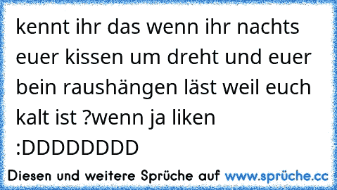 kennt ihr das wenn ihr nachts euer kissen um dreht und euer bein raushängen läst weil euch kalt ist ?
wenn ja liken :DDDDDDDD