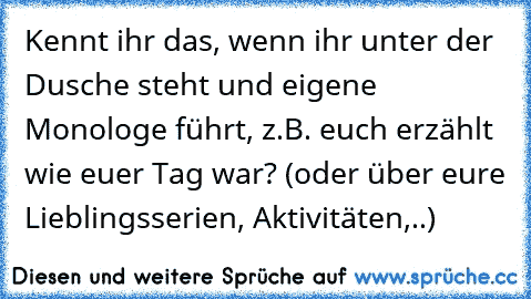 Kennt ihr das, wenn ihr unter der Dusche steht und eigene Monologe führt, z.B. euch erzählt wie euer Tag war? (oder über eure Lieblingsserien, Aktivitäten,..)