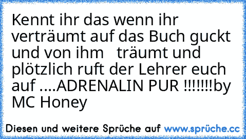 Kennt ihr das wenn ihr verträumt auf das Buch guckt und von ihm ♥  träumt und plötzlich ruft der Lehrer euch auf ....
ADRENALIN PUR !!!!!!!
by MC Honey