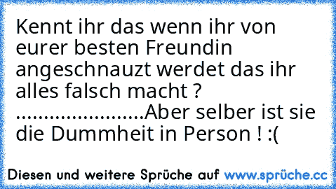 Kennt ihr das wenn ihr von eurer besten Freundin angeschnauzt werdet das ihr alles falsch macht ? 
.......
.....
....
....
...
Aber selber ist sie die Dummheit in Person ! :(