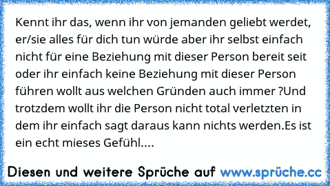 Kennt ihr das, wenn ihr von jemanden geliebt werdet, er/sie alles für dich tun würde aber ihr selbst einfach nicht für eine Beziehung mit dieser Person bereit seit oder ihr einfach keine Beziehung mit dieser Person führen wollt aus welchen Gründen auch immer ?
Und trotzdem wollt ihr die Person nicht total verletzten in dem ihr einfach sagt daraus kann nichts werden.
Es ist ein echt mieses Gefüh...